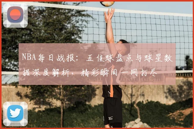 NBA每日战报：五佳球盘点与球星数据深度解析，精彩瞬间一网打尽