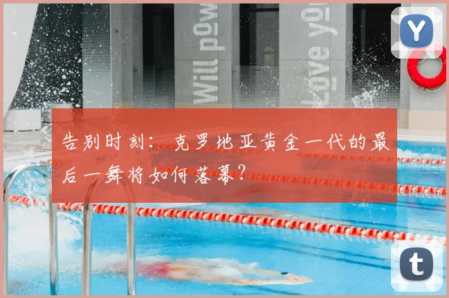 告别时刻:克罗地亚黄金一代的最后一舞将如何落幕?