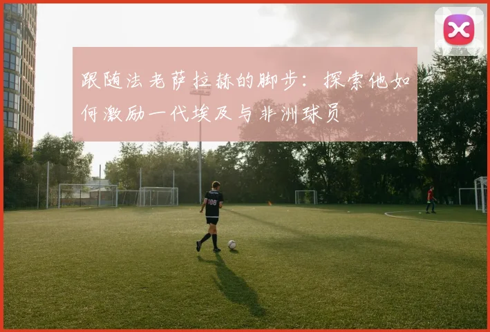 跟随法老萨拉赫的脚步:探索他如何激励一代埃及与非洲球员