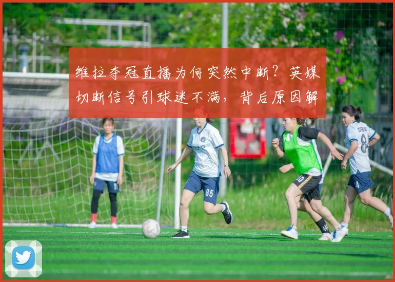维拉夺冠直播为何突然中断？英媒切断信号引球迷不满，背后原因解析