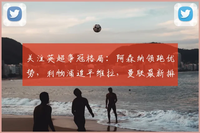 关注英超争冠格局：阿森纳领跑优势，利物浦追平维拉，曼联最新排名