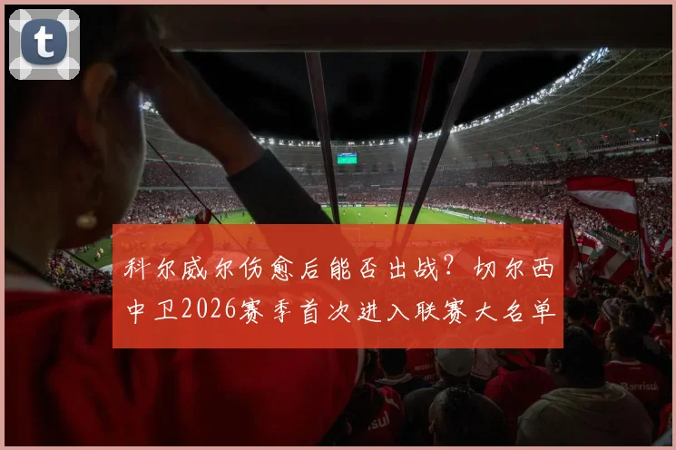 科尔威尔伤愈后能否出战？切尔西中卫2026赛季首次进入联赛大名单解析