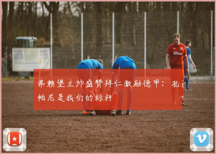 弗赖堡主帅盛赞拜仁激励德甲:孔帕尼是我们的标杆