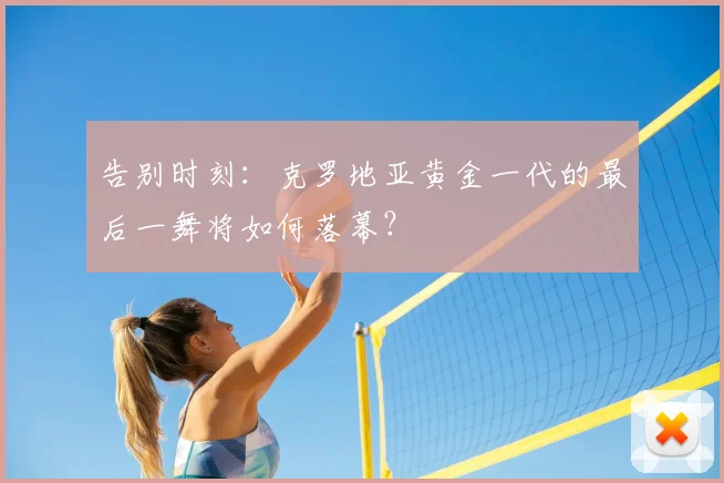 告别时刻:克罗地亚黄金一代的最后一舞将如何落幕?