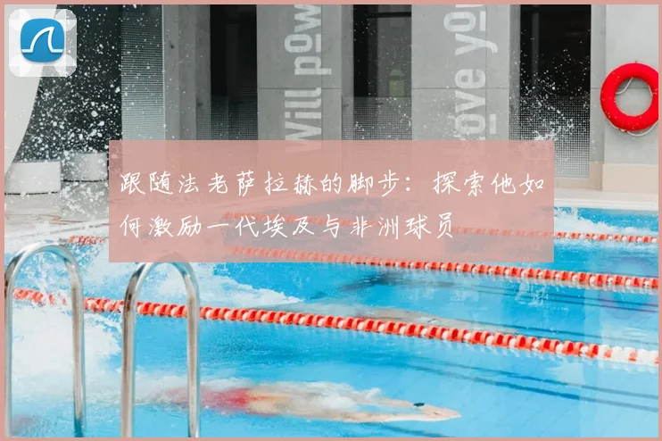 跟随法老萨拉赫的脚步:探索他如何激励一代埃及与非洲球员